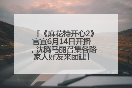 《麻花特开心2》官宣6月14日开播，沈腾马丽召集各路家人好友来团建