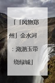 「风物郑州」金水河：潋滟玉带绕绿城
