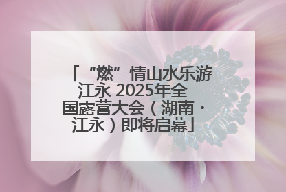 “燃”情山水乐游江永 2025年全国露营大会（湖南・江永）即将启幕