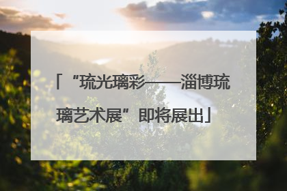 “琉光璃彩——淄博琉璃艺术展”即将展出