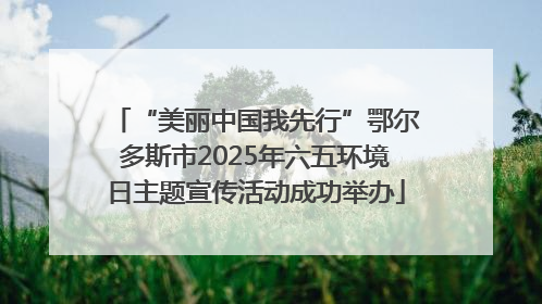 “美丽中国我先行”鄂尔多斯市2025年六五环境日主题宣传活动成功举办