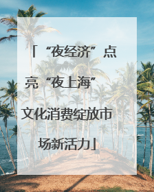 “夜经济”点亮“夜上海” 文化消费绽放市场新活力