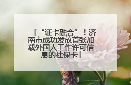“证卡融合”！济南市成功发放首张加载外国人工作许可信息的社保卡
