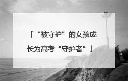 “被守护”的女孩成长为高考“守护者”