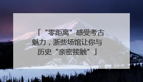 “零距离”感受考古魅力，浙些场馆让你与历史“亲密接触”