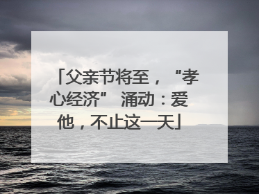 父亲节将至，“孝心经济” 涌动：爱他，不止这一天