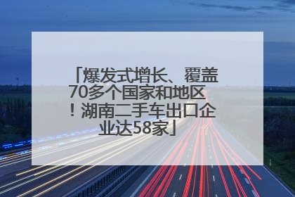 爆发式增长、覆盖70多个国家和地区！湖南二手车出口企业达58家