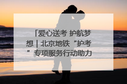 爱心送考 护航梦想｜北京地铁“护考”专项服务行动助力考生无忧赴考