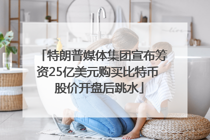特朗普媒体集团宣布筹资25亿美元购买比特币 股价开盘后跳水