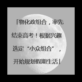 物化政组合，率先结束高考！根据兴趣选定“小众组合”，开始规划假期生活