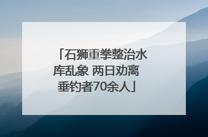 石狮重拳整治水库乱象 两日劝离垂钓者70余人