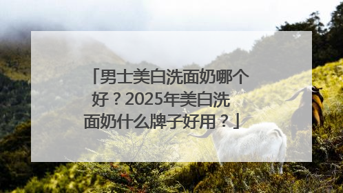 男士美白洗面奶哪个好？2025年美白洗面奶什么牌子好用？