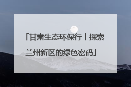 甘肃生态环保行丨探索兰州新区的绿色密码