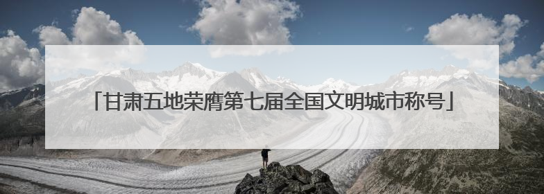 甘肃五地荣膺第七届全国文明城市称号