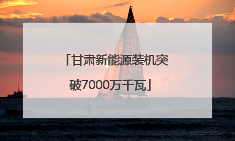 甘肃新能源装机突破7000万千瓦