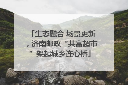 生态融合 场景更新，济南邮政“共富超市”架起城乡连心桥
