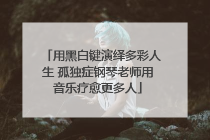 用黑白键演绎多彩人生 孤独症钢琴老师用音乐疗愈更多人