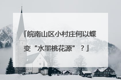 皖南山区小村庄何以蝶变“水墨桃花源”？