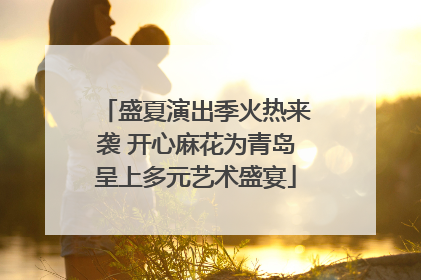 盛夏演出季火热来袭 开心麻花为青岛呈上多元艺术盛宴