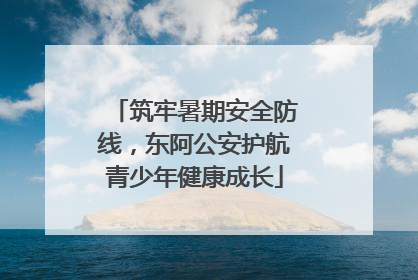 筑牢暑期安全防线，东阿公安护航青少年健康成长