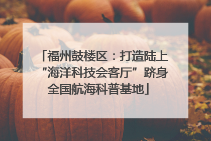 福州鼓楼区：打造陆上“海洋科技会客厅”跻身全国航海科普基地