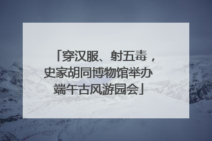 穿汉服、射五毒，史家胡同博物馆举办端午古风游园会