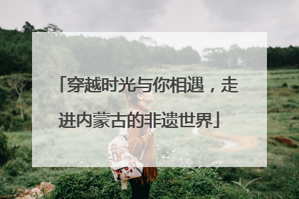 穿越时光与你相遇，走进内蒙古的非遗世界
