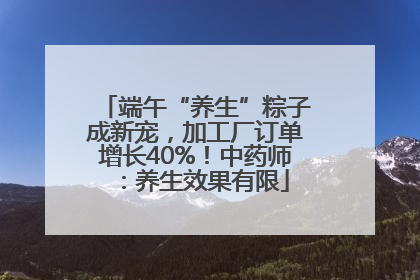 端午“养生”粽子成新宠，加工厂订单增长40%！中药师：养生效果有限