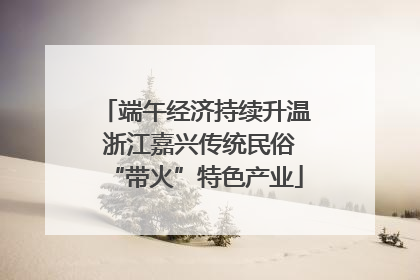 端午经济持续升温 浙江嘉兴传统民俗“带火”特色产业