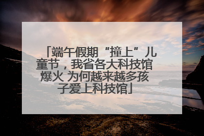 端午假期“撞上”儿童节，我省各大科技馆爆火 为何越来越多孩子爱上科技馆