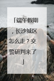 端午假期，长沙城区怎么走？交警研判来了