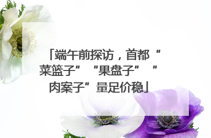 端午前探访，首都“菜篮子”“果盘子”“肉案子”量足价稳
