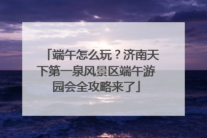 端午怎么玩？济南天下第一泉风景区端午游园会全攻略来了