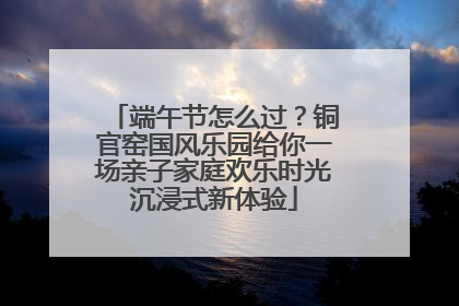 端午节怎么过？铜官窑国风乐园给你一场亲子家庭欢乐时光沉浸式新体验