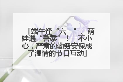 端午逢“六一”、萌娃遇“警黍”！一不小心，严肃的勤务安保成了温情的节日互动