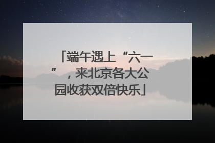 端午遇上“六一”，来北京各大公园收获双倍快乐
