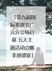 第九届国际非遗节广元分会场启幕 五大主题活动点燃非遗盛宴