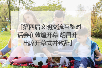 第四届文明交流互鉴对话会在敦煌开幕 胡昌升出席开幕式并致辞