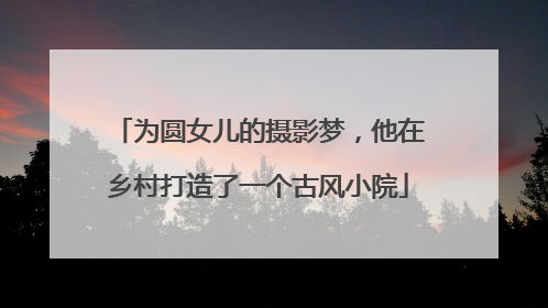 为圆女儿的摄影梦，他在乡村打造了一个古风小院
