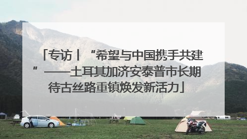 专访丨“希望与中国携手共建”——土耳其加济安泰普市长期待古丝路重镇焕发新活力