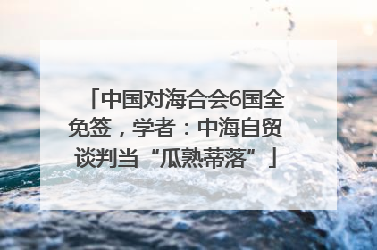 中国对海合会6国全免签，学者：中海自贸谈判当“瓜熟蒂落”