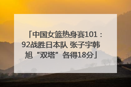 中国女篮热身赛101∶92战胜日本队 张子宇韩旭“双塔”各得18分