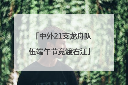 中外21支龙舟队伍端午节竞渡右江