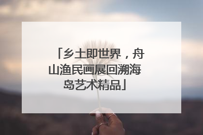 乡土即世界，舟山渔民画展回溯海岛艺术精品