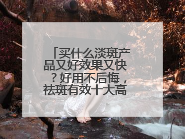 买什么淡斑产品又好效果又快？好用不后悔，祛斑有效十大高性价比品牌