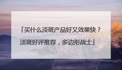 买什么淡斑产品好又效果快？淡斑好评推荐，多边形战士