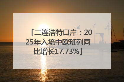 二连浩特口岸：2025年入境中欧班列同比增长17.73%