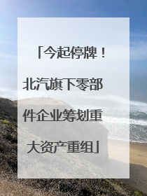 今起停牌！北汽旗下零部件企业筹划重大资产重组