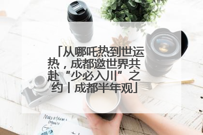从哪吒热到世运热，成都邀世界共赴“少必入川”之约丨成都半年观