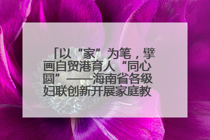 以“家”为笔，擘画自贸港育人“同心圆”——海南省各级妇联创新开展家庭教育宣传周活动